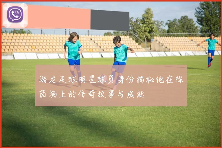 游龙足球明星球员身份揭秘他在绿茵场上的传奇故事与成就
