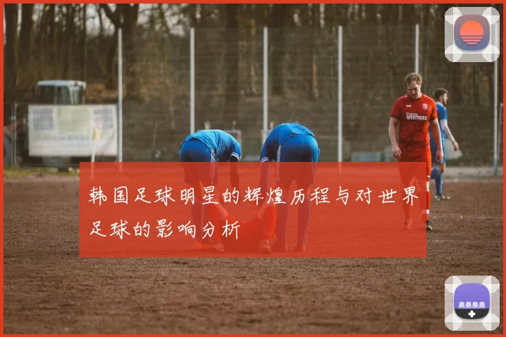 韩国足球明星的辉煌历程与对世界足球的影响分析