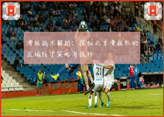 滑板战术解析：探秘北京滑板队的区域防守策略与技巧