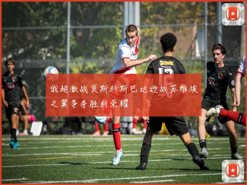 俄超激战莫斯科斯巴达迎战苏维埃之翼争夺胜利荣耀