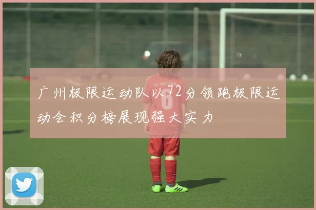 广州极限运动队以72分领跑极限运动会积分榜展现强大实力