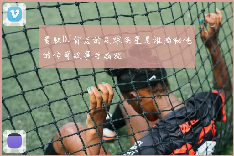曼联DJ背后的足球明星是谁揭秘他的传奇故事与成就