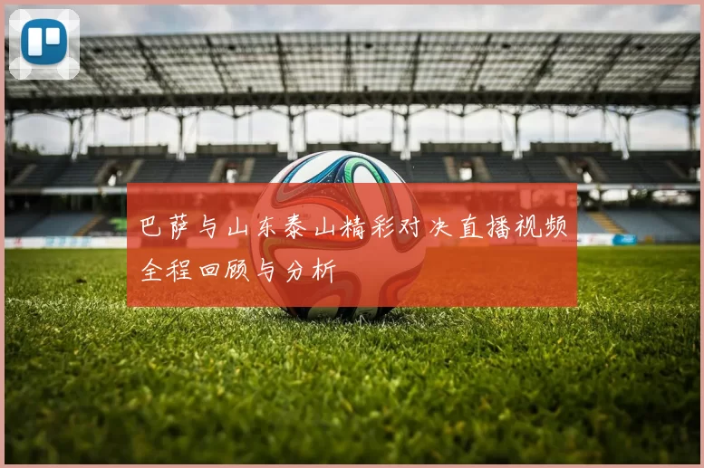 巴萨与山东泰山精彩对决直播视频全程回顾与分析