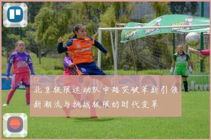 北京极限运动队中路突破革新引领新潮流与挑战极限的时代变革