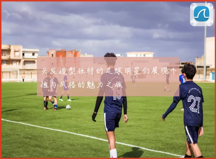 头发造型独特的足球明星们展现个性与风格的魅力之旅