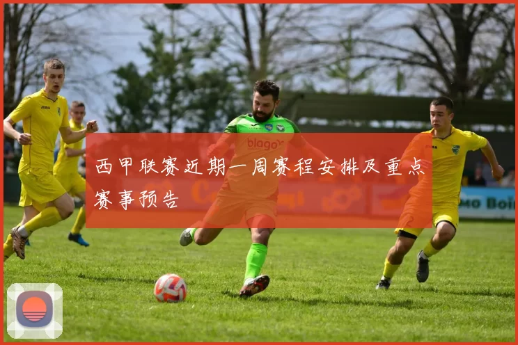 西甲联赛近期一周赛程安排及重点赛事预告