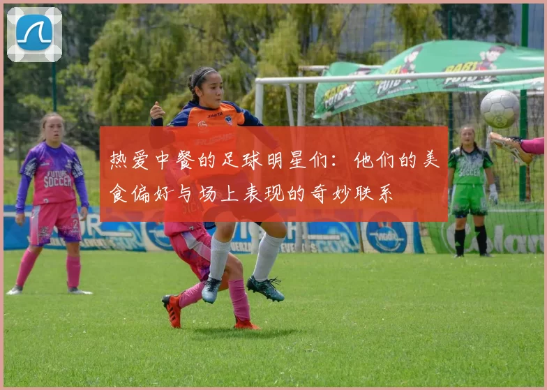热爱中餐的足球明星们：他们的美食偏好与场上表现的奇妙联系