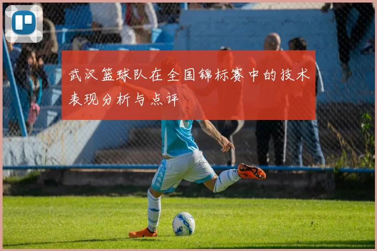 武汉篮球队在全国锦标赛中的技术表现分析与点评