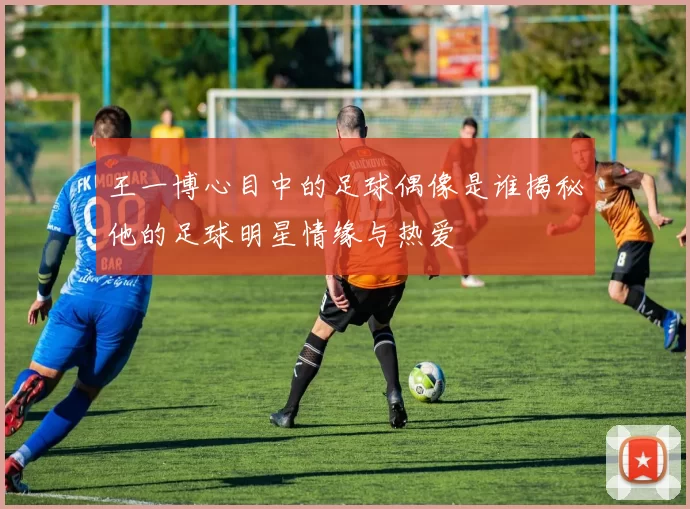 王一博心目中的足球偶像是谁揭秘他的足球明星情缘与热爱