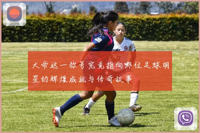 大帝这一称号究竟指向哪位足球明星的辉煌成就与传奇故事