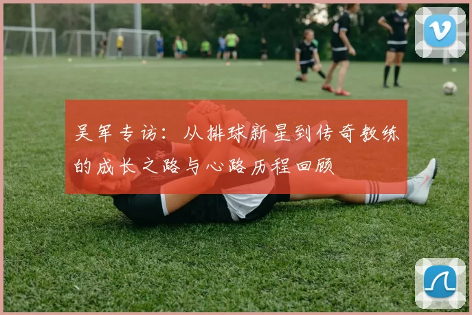 吴军专访：从排球新星到传奇教练的成长之路与心路历程回顾
