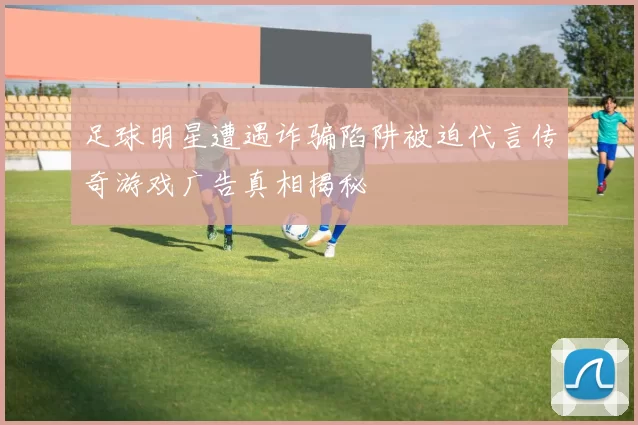 足球明星遭遇诈骗陷阱被迫代言传奇游戏广告真相揭秘