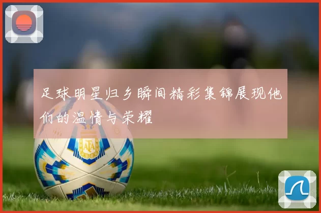足球明星归乡瞬间精彩集锦展现他们的温情与荣耀