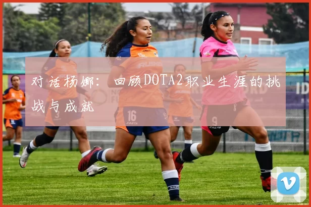 对话杨娜：回顾DOTA2职业生涯的挑战与成就