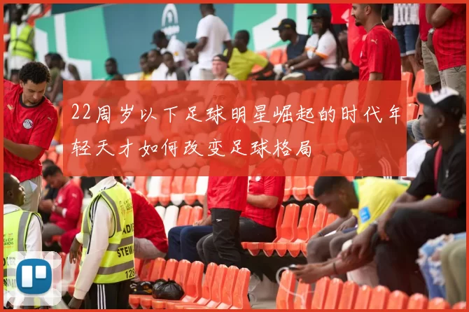 22周岁以下足球明星崛起的时代年轻天才如何改变足球格局