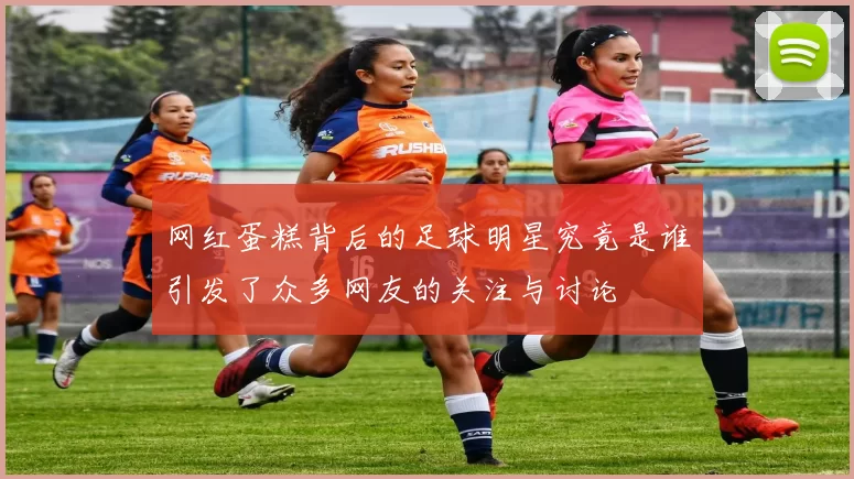 网红蛋糕背后的足球明星究竟是谁引发了众多网友的关注与讨论