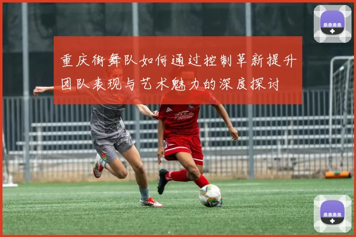 重庆街舞队如何通过控制革新提升团队表现与艺术魅力的深度探讨