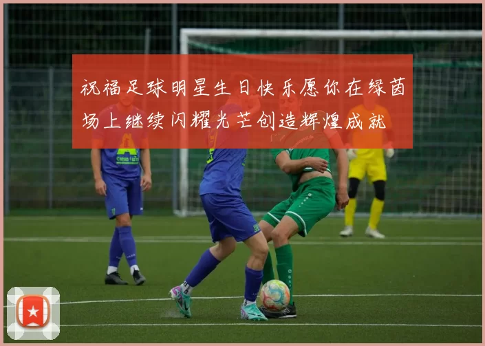 祝福足球明星生日快乐愿你在绿茵场上继续闪耀光芒创造辉煌成就