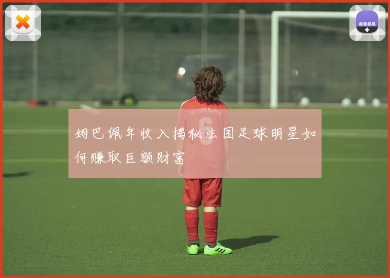 姆巴佩年收入揭秘法国足球明星如何赚取巨额财富