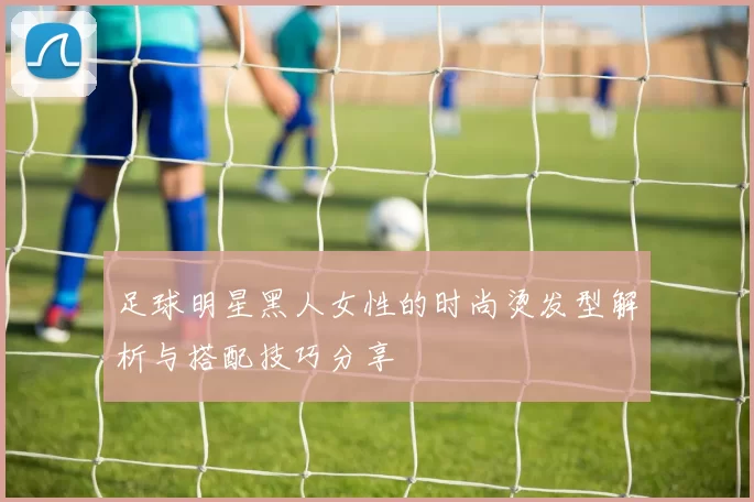足球明星黑人女性的时尚烫发型解析与搭配技巧分享