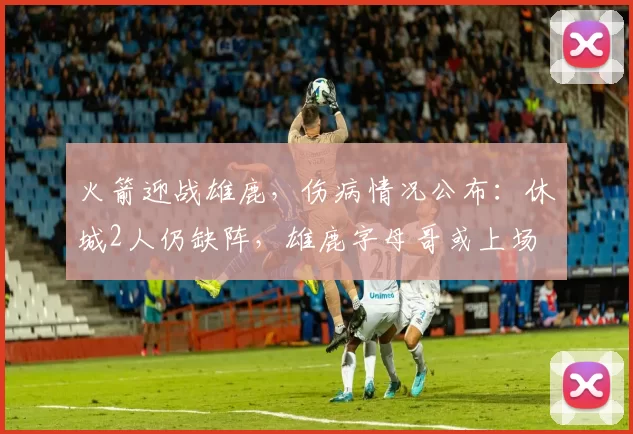 火箭迎战雄鹿，伤病情况公布：休城2人仍缺阵，雄鹿字母哥或上场