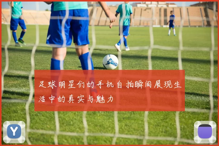 足球明星们的手机自拍瞬间展现生活中的真实与魅力