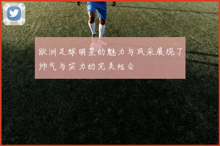 欧洲足球明星的魅力与风采展现了帅气与实力的完美结合