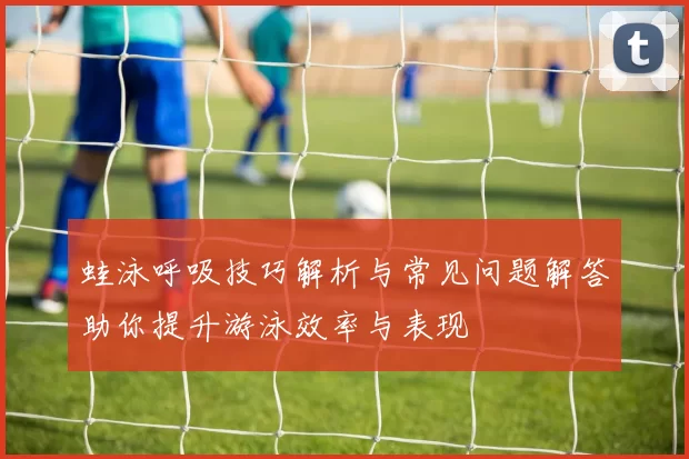 蛙泳呼吸技巧解析与常见问题解答助你提升游泳效率与表现