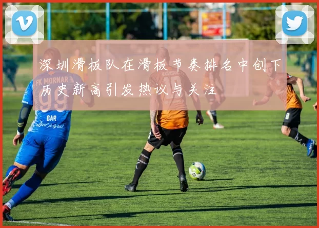 深圳滑板队在滑板节奏排名中创下历史新高引发热议与关注