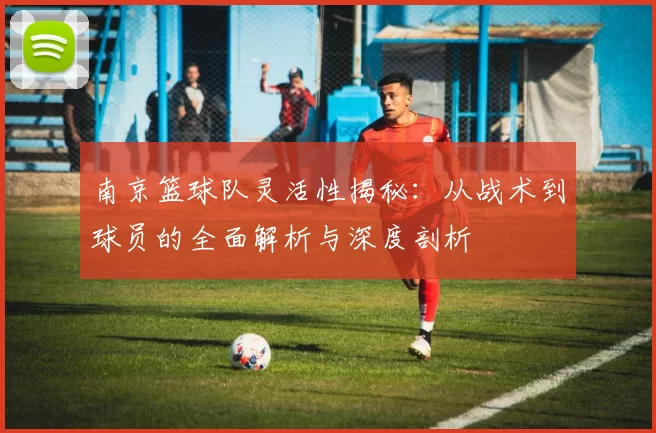 南京篮球队灵活性揭秘：从战术到球员的全面解析与深度剖析