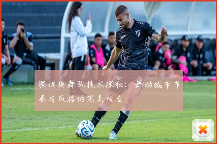 深圳街舞队技术探秘：舞动城市节奏与风格的完美结合