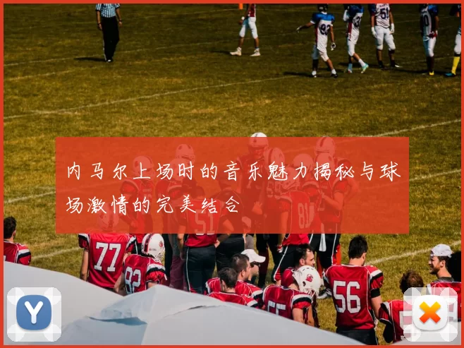 内马尔上场时的音乐魅力揭秘与球场激情的完美结合