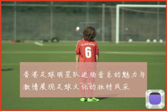 香港足球明星队进场音乐的魅力与激情展现足球文化的独特风采