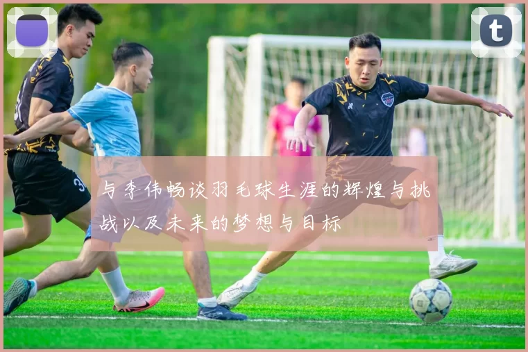 与李伟畅谈羽毛球生涯的辉煌与挑战以及未来的梦想与目标