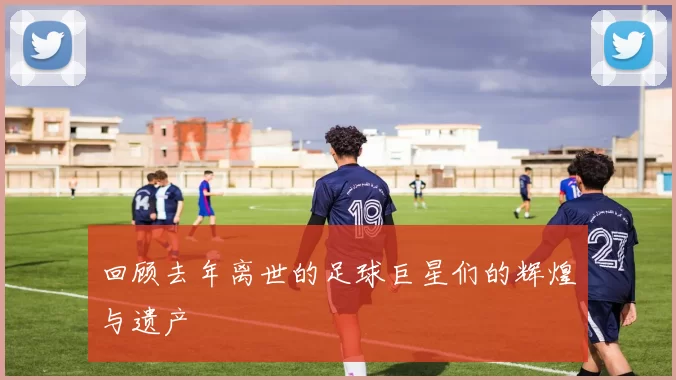 回顾去年离世的足球巨星们的辉煌与遗产