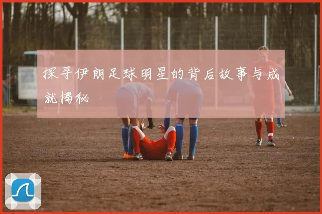 探寻伊朗足球明星的背后故事与成就揭秘