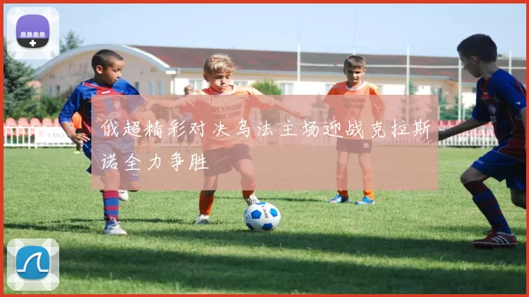 俄超精彩对决乌法主场迎战克拉斯诺全力争胜