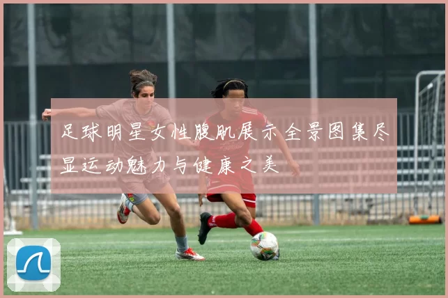 足球明星女性腹肌展示全景图集尽显运动魅力与健康之美