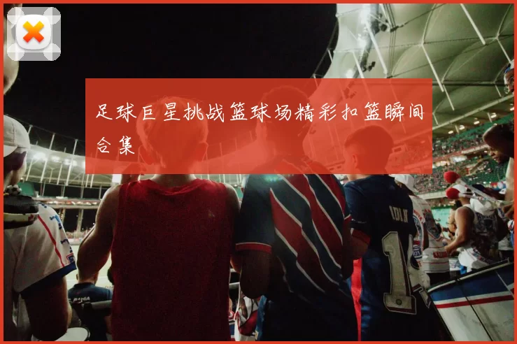 足球巨星挑战篮球场精彩扣篮瞬间合集