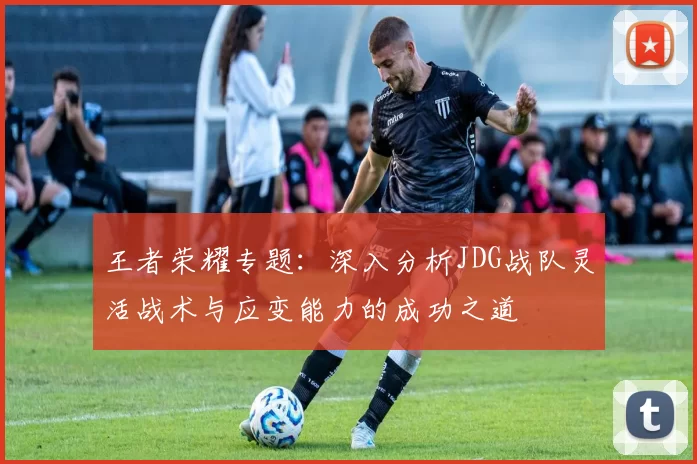 王者荣耀专题：深入分析JDG战队灵活战术与应变能力的成功之道