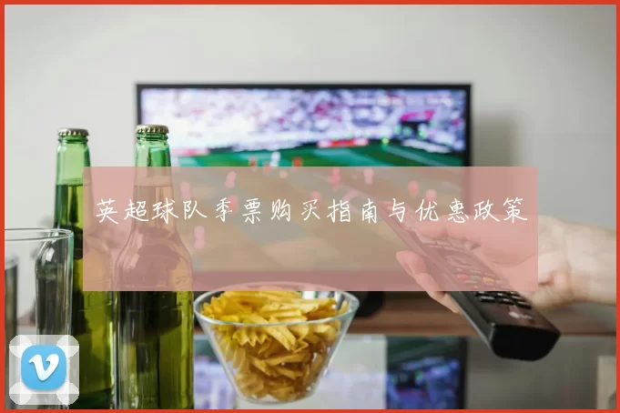 英超球队季票购买指南与优惠政策