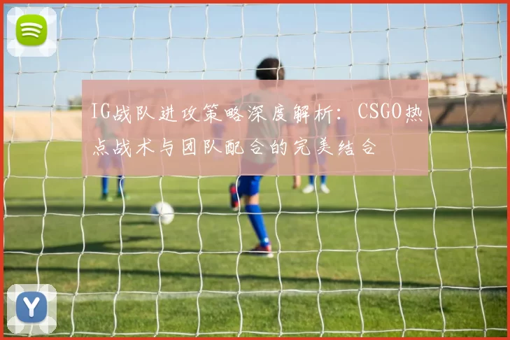 IG战队进攻策略深度解析：CSGO热点战术与团队配合的完美结合