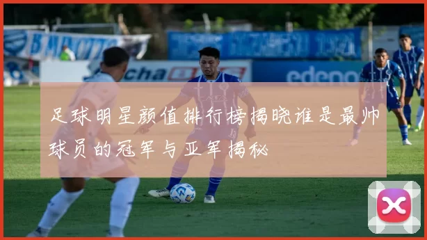 足球明星颜值排行榜揭晓谁是最帅球员的冠军与亚军揭秘