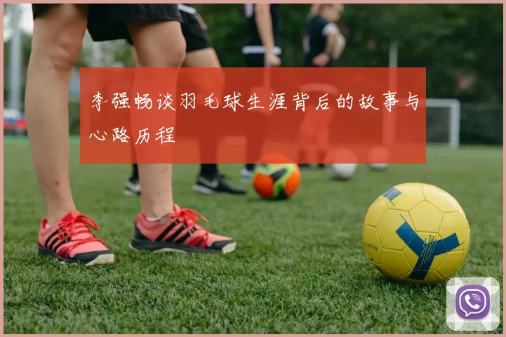 李强畅谈羽毛球生涯背后的故事与心路历程