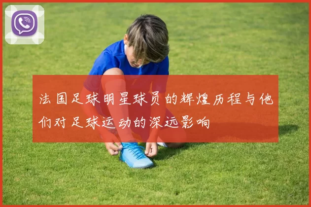 法国足球明星球员的辉煌历程与他们对足球运动的深远影响