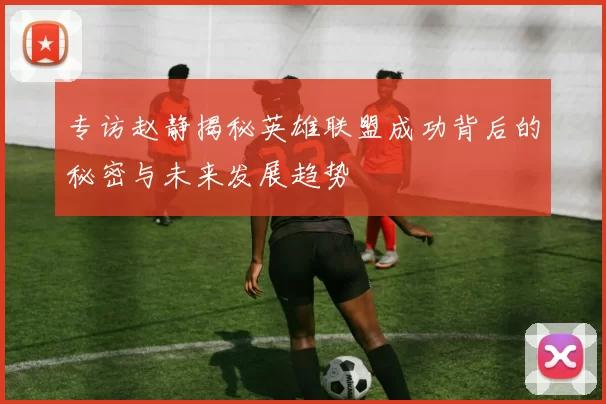 专访赵静揭秘英雄联盟成功背后的秘密与未来发展趋势