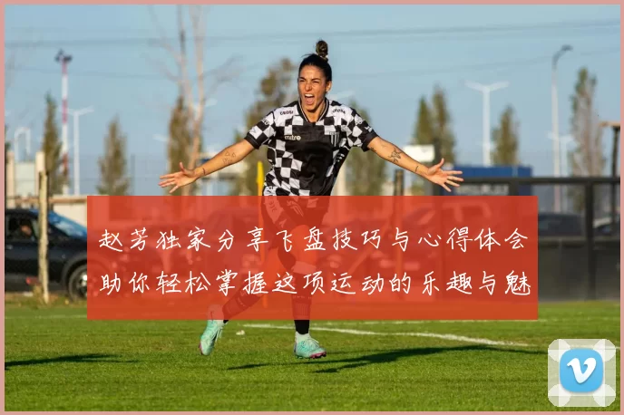 赵芳独家分享飞盘技巧与心得体会助你轻松掌握这项运动的乐趣与魅力