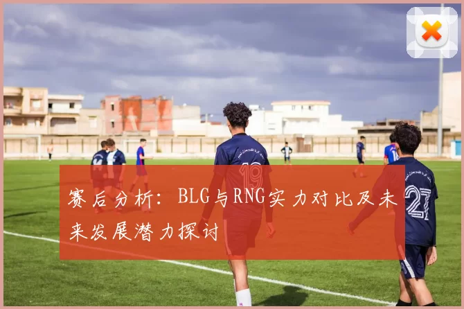 赛后分析：BLG与RNG实力对比及未来发展潜力探讨