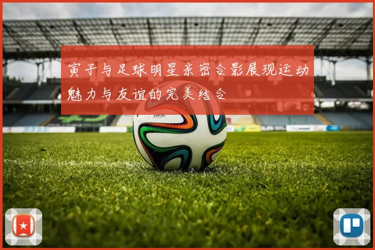 寅子与足球明星亲密合影展现运动魅力与友谊的完美结合
