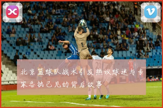 北京篮球队战术引发热议球迷与专家各执己见的背后故事